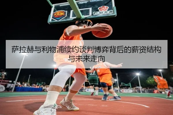 萨拉赫与利物浦续约谈判博弈背后的薪资结构与未来走向