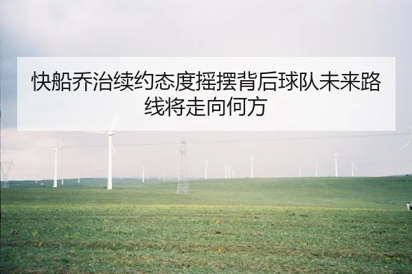 快船乔治续约态度摇摆背后球队未来路线将走向何方